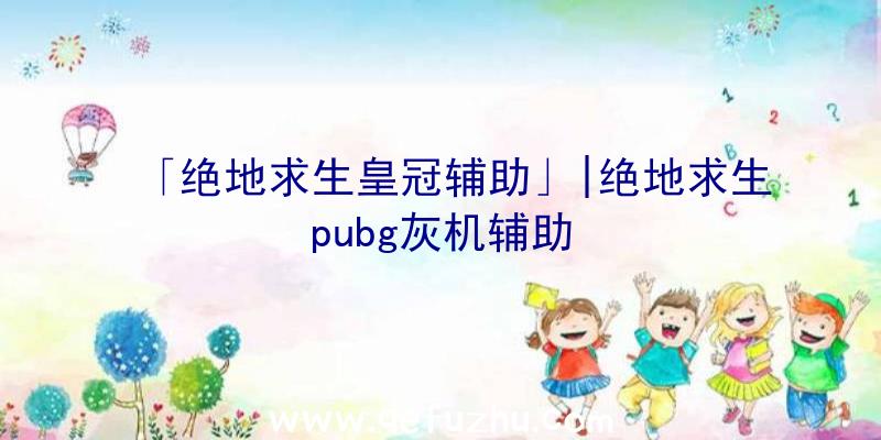 「绝地求生皇冠辅助」|绝地求生pubg灰机辅助